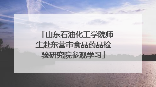 山东石油化工学院师生赴东营市食品药品检验研究院参观学习