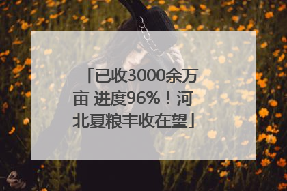 已收3000余万亩 进度96%！河北夏粮丰收在望