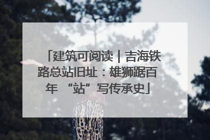 建筑可阅读｜吉海铁路总站旧址：雄狮踞百年 “站”写传承史