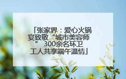 张家界：爱心火锅宴致敬“城市美容师” 300余名环卫工人共享端午温情