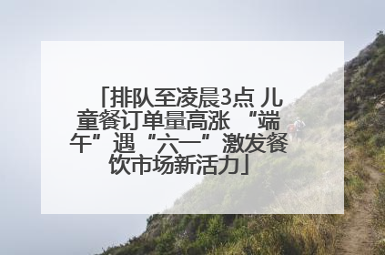 排队至凌晨3点 儿童餐订单量高涨 “端午”遇“六一”激发餐饮市场新活力