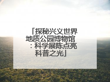 探秘兴义世界地质公园博物馆：科学展陈点亮科普之光
