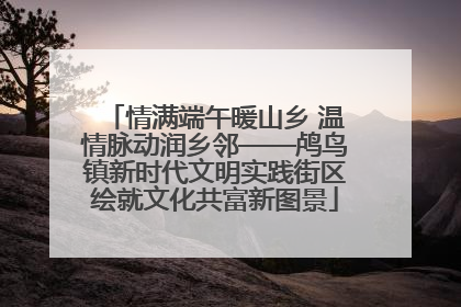 情满端午暖山乡 温情脉动润乡邻——鸬鸟镇新时代文明实践街区绘就文化共富新图景
