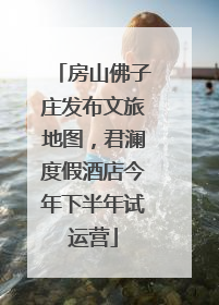 房山佛子庄发布文旅地图，君澜度假酒店今年下半年试运营