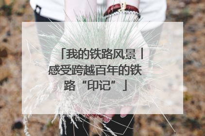 我的铁路风景︱感受跨越百年的铁路“印记”