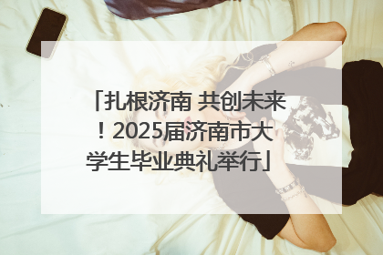 扎根济南 共创未来！2025届济南市大学生毕业典礼举行