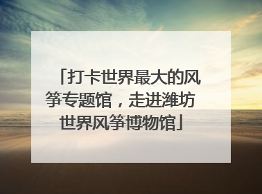 打卡世界最大的风筝专题馆，走进潍坊世界风筝博物馆