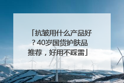 抗皱用什么产品好？40岁国货护肤品推荐，好用不踩雷