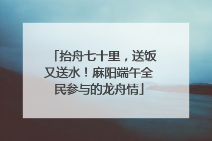 抬舟七十里，送饭又送水！麻阳端午全民参与的龙舟情