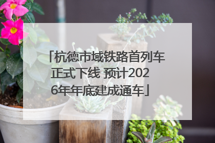 杭德市域铁路首列车正式下线 预计2026年年底建成通车