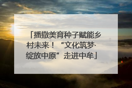 播撒美育种子赋能乡村未来！“文化筑梦·绽放中原”走进中牟