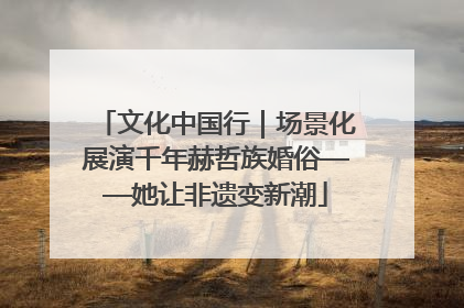 文化中国行｜场景化展演千年赫哲族婚俗——她让非遗变新潮