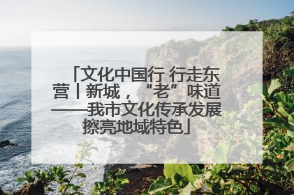文化中国行 行走东营丨新城，“老”味道——我市文化传承发展擦亮地域特色