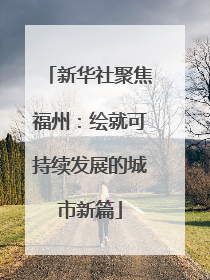 新华社聚焦福州：绘就可持续发展的城市新篇