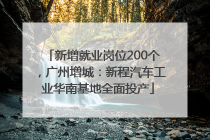 新增就业岗位200个，广州增城：新程汽车工业华南基地全面投产
