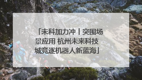未科加力冲丨突围场景应用 杭州未来科技城竞逐机器人新蓝海