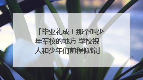毕业礼成！那个叫少年军校的地方 学校祝人和少年们前程似锦