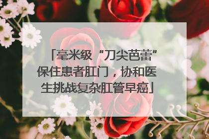 毫米级“刀尖芭蕾”保住患者肛门，协和医生挑战复杂肛管早癌
