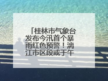 桂林市气象台发布今汛首个暴雨红色预警！漓江市区段或于午后迎来洪峰