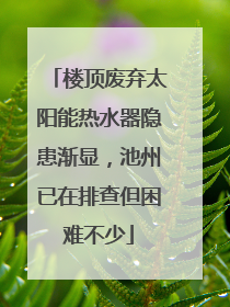楼顶废弃太阳能热水器隐患渐显，池州已在排查但困难不少