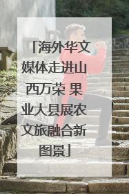 海外华文媒体走进山西万荣 果业大县展农文旅融合新图景