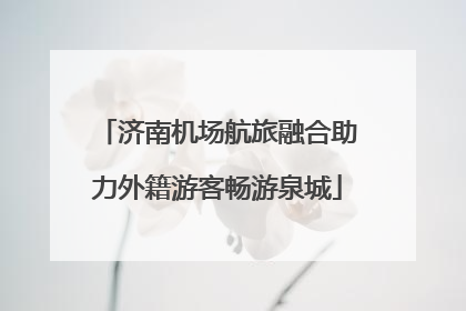 济南机场航旅融合助力外籍游客畅游泉城