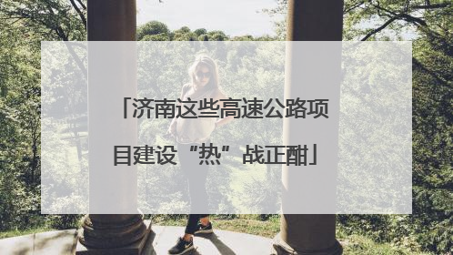 济南这些高速公路项目建设“热”战正酣