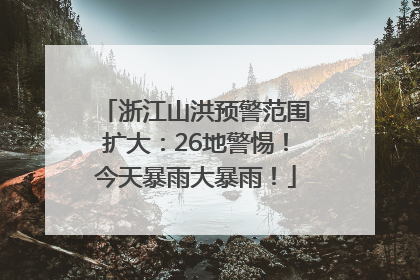 浙江山洪预警范围扩大：26地警惕！今天暴雨大暴雨！