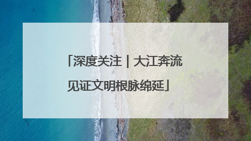 深度关注｜大江奔流见证文明根脉绵延