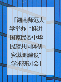 湖南师范大学举办“推进国家民委中华民族共同体研究基地建设”学术研讨会