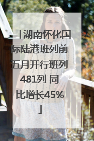 湖南怀化国际陆港班列前五月开行班列481列 同比增长45%