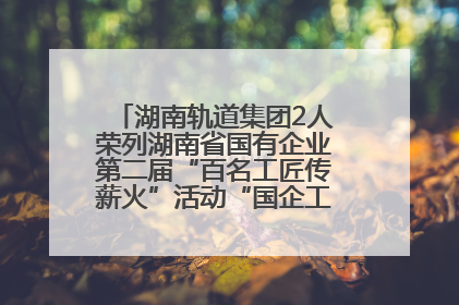 湖南轨道集团2人荣列湖南省国有企业第二届“百名工匠传薪火”活动“国企工匠”人才宣传名单