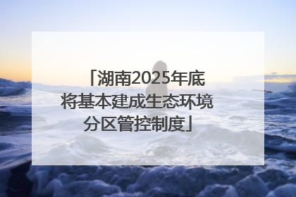 湖南2025年底将基本建成生态环境分区管控制度