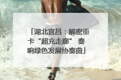 湖北宜昌：解密重卡“超充走廊” 奏响绿色发展协奏曲