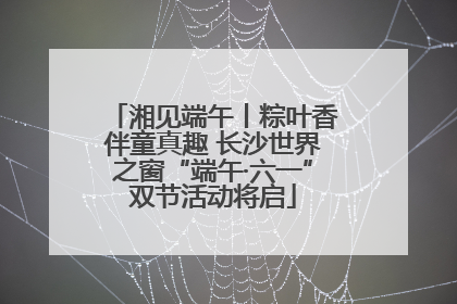 湘见端午丨粽叶香伴童真趣 长沙世界之窗“端午·六一”双节活动将启