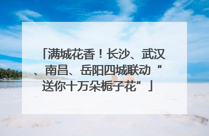 满城花香！长沙、武汉、南昌、岳阳四城联动“送你十万朵栀子花”