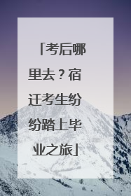 考后哪里去？宿迁考生纷纷踏上毕业之旅