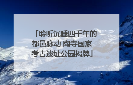 聆听沉睡四千年的都邑脉动 陶寺国家考古遗址公园揭牌