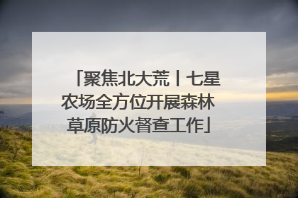 聚焦北大荒丨七星农场全方位开展森林草原防火督查工作