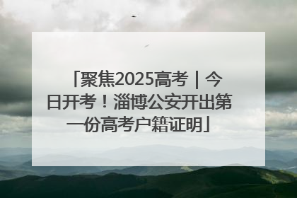 聚焦2025高考｜今日开考！淄博公安开出第一份高考户籍证明