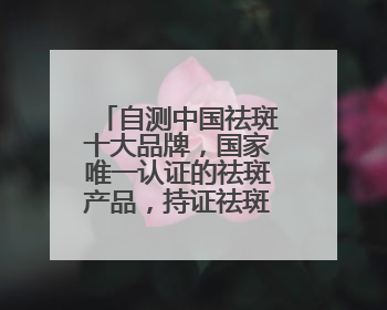 自测中国祛斑十大品牌，国家唯一认证的祛斑产品，持证祛斑更安全
