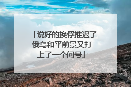 说好的换俘推迟了 俄乌和平前景又打上了一个问号
