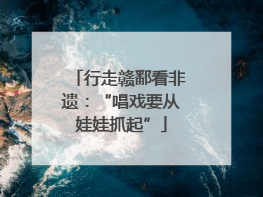 行走赣鄱看非遗：“唱戏要从娃娃抓起”