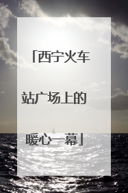 西宁火车站广场上的暖心一幕