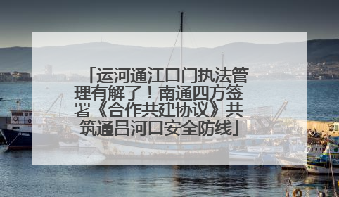 运河通江口门执法管理有解了！南通四方签署《合作共建协议》共筑通吕河口安全防线