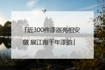 近300件漆器亮相安徽 展江南千年漆韵