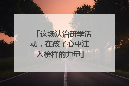 这场法治研学活动，在孩子心中注入榜样的力量