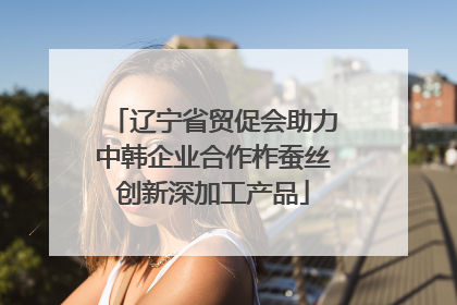 辽宁省贸促会助力中韩企业合作柞蚕丝创新深加工产品
