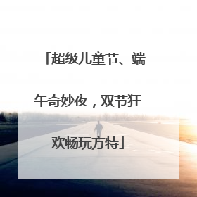 超级儿童节、端午奇妙夜，双节狂欢畅玩方特