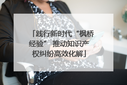 践行新时代“枫桥经验” 推动知识产权纠纷高效化解